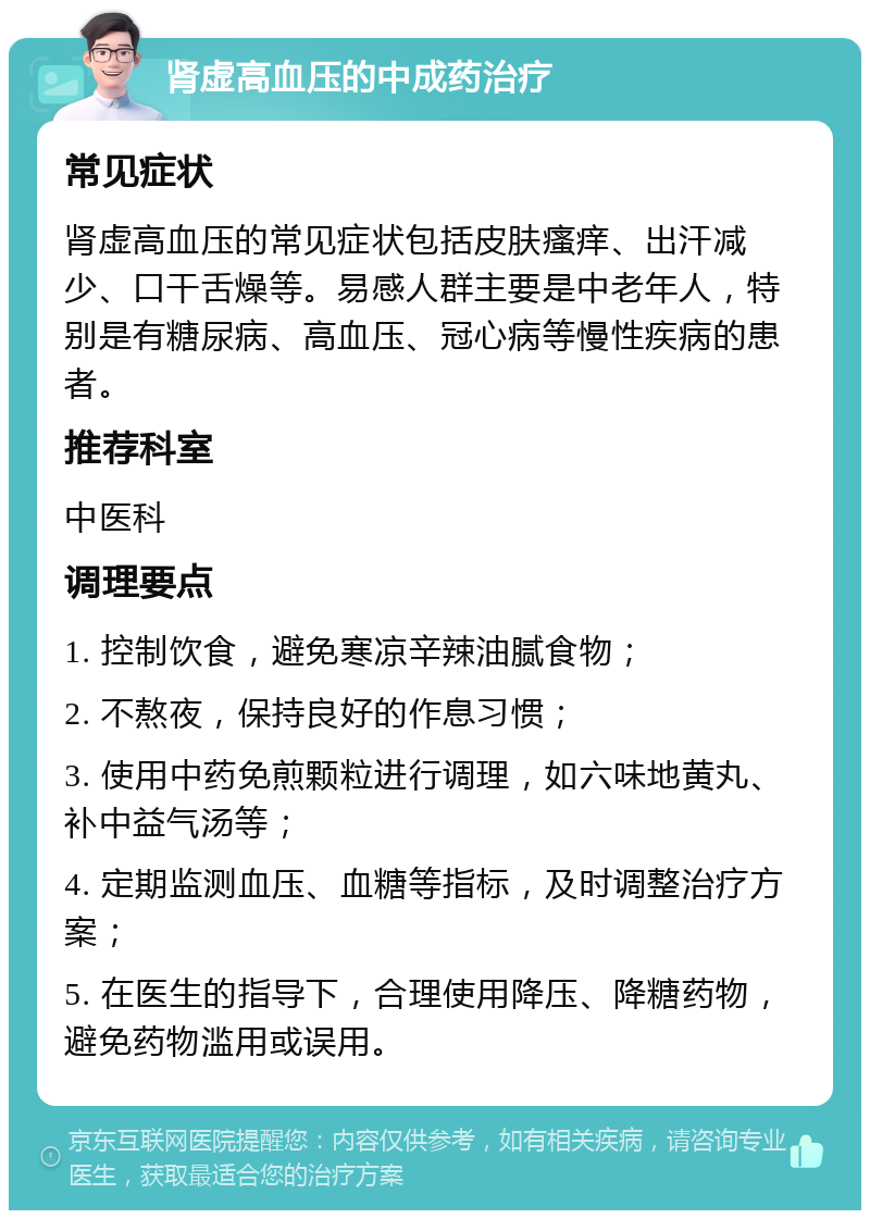 肾虚高血压的中成药治疗 常见症状 肾虚高血压的常见症状包括皮肤瘙痒、出汗减少、口干舌燥等。易感人群主要是中老年人，特别是有糖尿病、高血压、冠心病等慢性疾病的患者。 推荐科室 中医科 调理要点 1. 控制饮食，避免寒凉辛辣油腻食物； 2. 不熬夜，保持良好的作息习惯； 3. 使用中药免煎颗粒进行调理，如六味地黄丸、补中益气汤等； 4. 定期监测血压、血糖等指标，及时调整治疗方案； 5. 在医生的指导下，合理使用降压、降糖药物，避免药物滥用或误用。