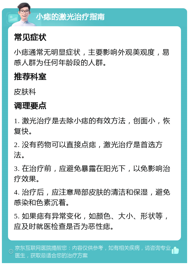 小痣的激光治疗指南 常见症状 小痣通常无明显症状，主要影响外观美观度，易感人群为任何年龄段的人群。 推荐科室 皮肤科 调理要点 1. 激光治疗是去除小痣的有效方法，创面小，恢复快。 2. 没有药物可以直接点痣，激光治疗是首选方法。 3. 在治疗前，应避免暴露在阳光下，以免影响治疗效果。 4. 治疗后，应注意局部皮肤的清洁和保湿，避免感染和色素沉着。 5. 如果痣有异常变化，如颜色、大小、形状等，应及时就医检查是否为恶性痣。