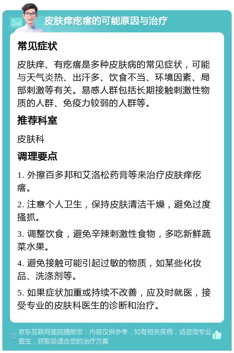 皮肤痒疙瘩的可能原因与治疗 常见症状 皮肤痒、有疙瘩是多种皮肤病的常见症状，可能与天气炎热、出汗多、饮食不当、环境因素、局部刺激等有关。易感人群包括长期接触刺激性物质的人群、免疫力较弱的人群等。 推荐科室 皮肤科 调理要点 1. 外擦百多邦和艾洛松药膏等来治疗皮肤痒疙瘩。 2. 注意个人卫生，保持皮肤清洁干燥，避免过度搔抓。 3. 调整饮食，避免辛辣刺激性食物，多吃新鲜蔬菜水果。 4. 避免接触可能引起过敏的物质，如某些化妆品、洗涤剂等。 5. 如果症状加重或持续不改善，应及时就医，接受专业的皮肤科医生的诊断和治疗。