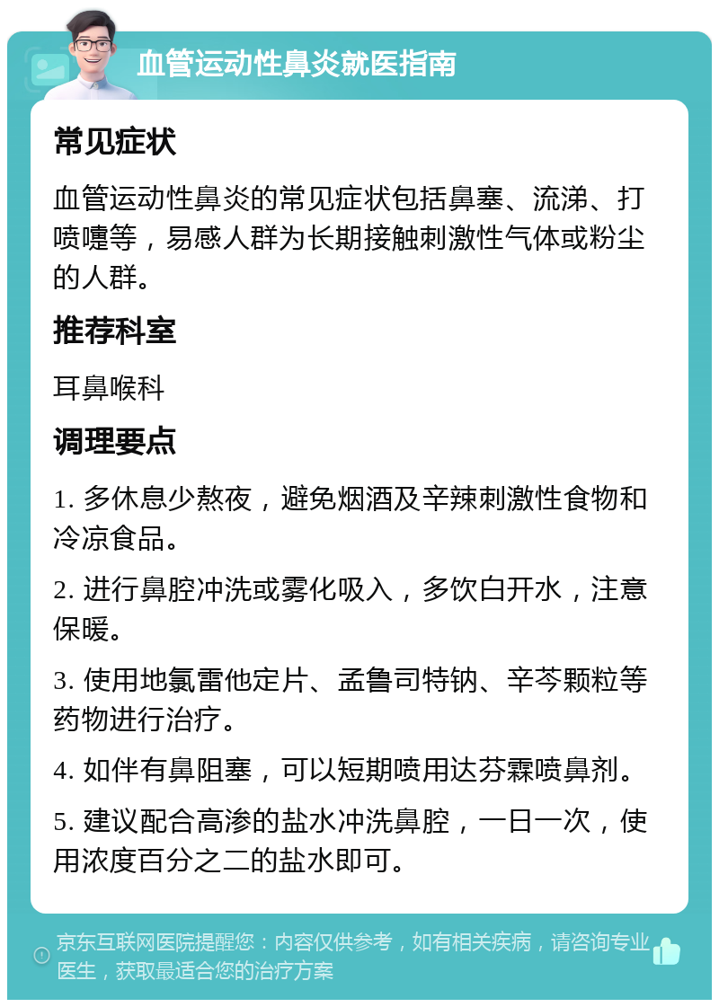 血管运动性鼻炎就医指南 常见症状 血管运动性鼻炎的常见症状包括鼻塞、流涕、打喷嚏等，易感人群为长期接触刺激性气体或粉尘的人群。 推荐科室 耳鼻喉科 调理要点 1. 多休息少熬夜，避免烟酒及辛辣刺激性食物和冷凉食品。 2. 进行鼻腔冲洗或雾化吸入，多饮白开水，注意保暖。 3. 使用地氯雷他定片、孟鲁司特钠、辛芩颗粒等药物进行治疗。 4. 如伴有鼻阻塞，可以短期喷用达芬霖喷鼻剂。 5. 建议配合高渗的盐水冲洗鼻腔，一日一次，使用浓度百分之二的盐水即可。