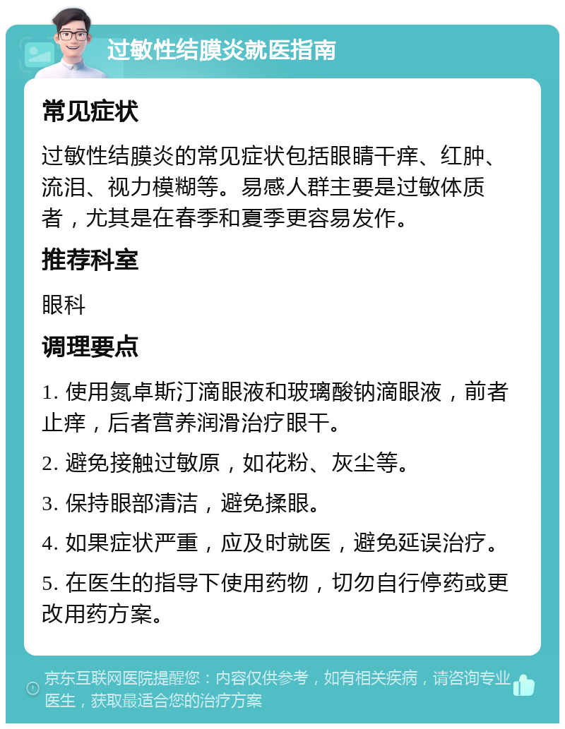 过敏性结膜炎就医指南 常见症状 过敏性结膜炎的常见症状包括眼睛干痒、红肿、流泪、视力模糊等。易感人群主要是过敏体质者，尤其是在春季和夏季更容易发作。 推荐科室 眼科 调理要点 1. 使用氮卓斯汀滴眼液和玻璃酸钠滴眼液，前者止痒，后者营养润滑治疗眼干。 2. 避免接触过敏原，如花粉、灰尘等。 3. 保持眼部清洁，避免揉眼。 4. 如果症状严重，应及时就医，避免延误治疗。 5. 在医生的指导下使用药物，切勿自行停药或更改用药方案。