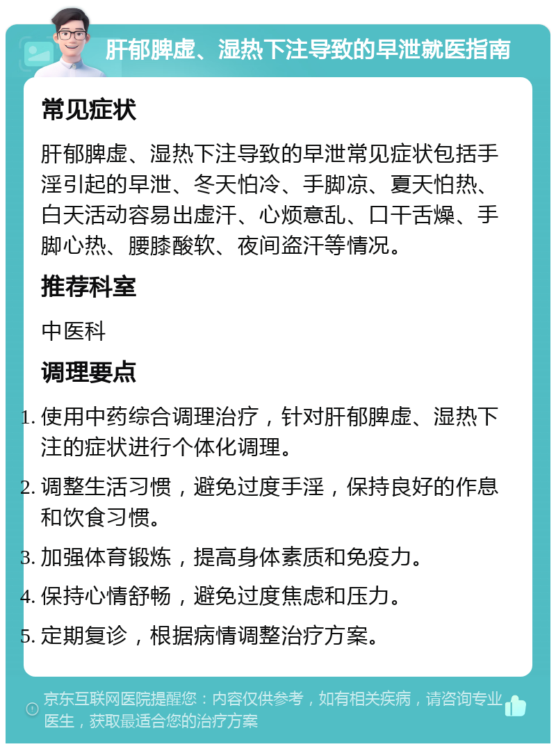 肝郁脾虚、湿热下注导致的早泄就医指南 常见症状 肝郁脾虚、湿热下注导致的早泄常见症状包括手淫引起的早泄、冬天怕冷、手脚凉、夏天怕热、白天活动容易出虚汗、心烦意乱、口干舌燥、手脚心热、腰膝酸软、夜间盗汗等情况。 推荐科室 中医科 调理要点 使用中药综合调理治疗，针对肝郁脾虚、湿热下注的症状进行个体化调理。 调整生活习惯，避免过度手淫，保持良好的作息和饮食习惯。 加强体育锻炼，提高身体素质和免疫力。 保持心情舒畅，避免过度焦虑和压力。 定期复诊，根据病情调整治疗方案。