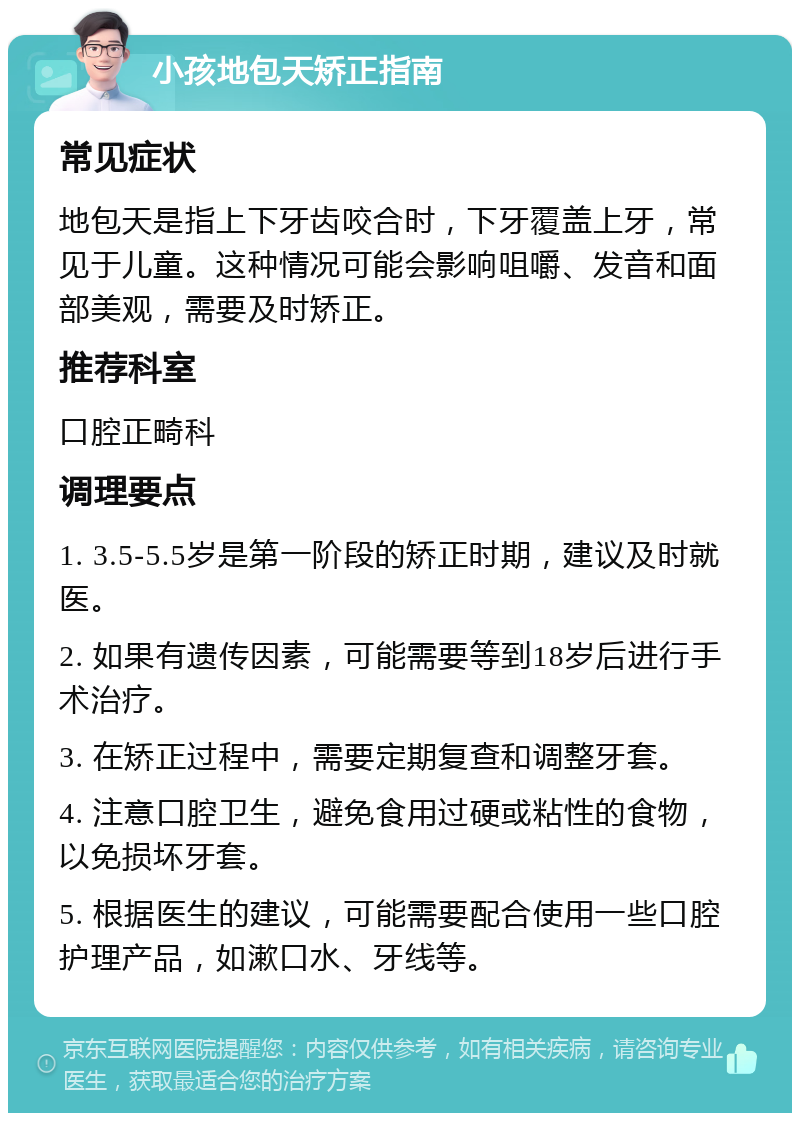 小孩地包天矫正指南 常见症状 地包天是指上下牙齿咬合时，下牙覆盖上牙，常见于儿童。这种情况可能会影响咀嚼、发音和面部美观，需要及时矫正。 推荐科室 口腔正畸科 调理要点 1. 3.5-5.5岁是第一阶段的矫正时期，建议及时就医。 2. 如果有遗传因素，可能需要等到18岁后进行手术治疗。 3. 在矫正过程中，需要定期复查和调整牙套。 4. 注意口腔卫生，避免食用过硬或粘性的食物，以免损坏牙套。 5. 根据医生的建议，可能需要配合使用一些口腔护理产品，如漱口水、牙线等。