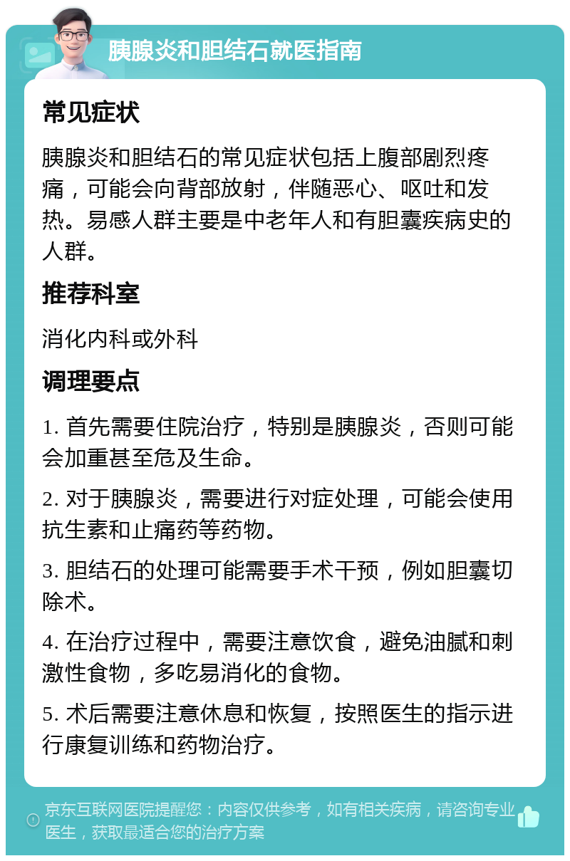 胰腺炎和胆结石就医指南 常见症状 胰腺炎和胆结石的常见症状包括上腹部剧烈疼痛，可能会向背部放射，伴随恶心、呕吐和发热。易感人群主要是中老年人和有胆囊疾病史的人群。 推荐科室 消化内科或外科 调理要点 1. 首先需要住院治疗，特别是胰腺炎，否则可能会加重甚至危及生命。 2. 对于胰腺炎，需要进行对症处理，可能会使用抗生素和止痛药等药物。 3. 胆结石的处理可能需要手术干预，例如胆囊切除术。 4. 在治疗过程中，需要注意饮食，避免油腻和刺激性食物，多吃易消化的食物。 5. 术后需要注意休息和恢复，按照医生的指示进行康复训练和药物治疗。