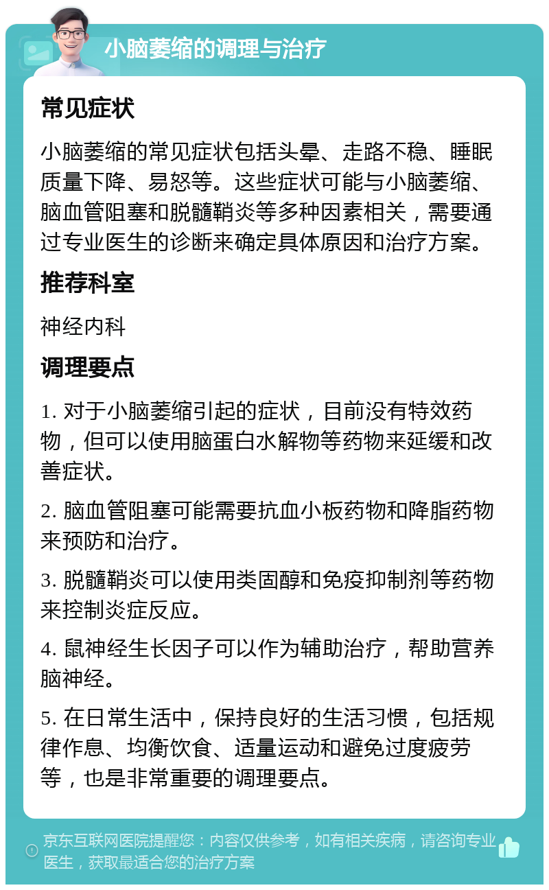 小脑萎缩的调理与治疗 常见症状 小脑萎缩的常见症状包括头晕、走路不稳、睡眠质量下降、易怒等。这些症状可能与小脑萎缩、脑血管阻塞和脱髓鞘炎等多种因素相关，需要通过专业医生的诊断来确定具体原因和治疗方案。 推荐科室 神经内科 调理要点 1. 对于小脑萎缩引起的症状，目前没有特效药物，但可以使用脑蛋白水解物等药物来延缓和改善症状。 2. 脑血管阻塞可能需要抗血小板药物和降脂药物来预防和治疗。 3. 脱髓鞘炎可以使用类固醇和免疫抑制剂等药物来控制炎症反应。 4. 鼠神经生长因子可以作为辅助治疗，帮助营养脑神经。 5. 在日常生活中，保持良好的生活习惯，包括规律作息、均衡饮食、适量运动和避免过度疲劳等，也是非常重要的调理要点。