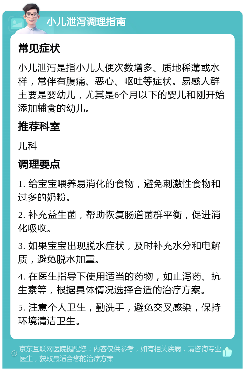 小儿泄泻调理指南 常见症状 小儿泄泻是指小儿大便次数增多、质地稀薄或水样，常伴有腹痛、恶心、呕吐等症状。易感人群主要是婴幼儿，尤其是6个月以下的婴儿和刚开始添加辅食的幼儿。 推荐科室 儿科 调理要点 1. 给宝宝喂养易消化的食物，避免刺激性食物和过多的奶粉。 2. 补充益生菌，帮助恢复肠道菌群平衡，促进消化吸收。 3. 如果宝宝出现脱水症状，及时补充水分和电解质，避免脱水加重。 4. 在医生指导下使用适当的药物，如止泻药、抗生素等，根据具体情况选择合适的治疗方案。 5. 注意个人卫生，勤洗手，避免交叉感染，保持环境清洁卫生。