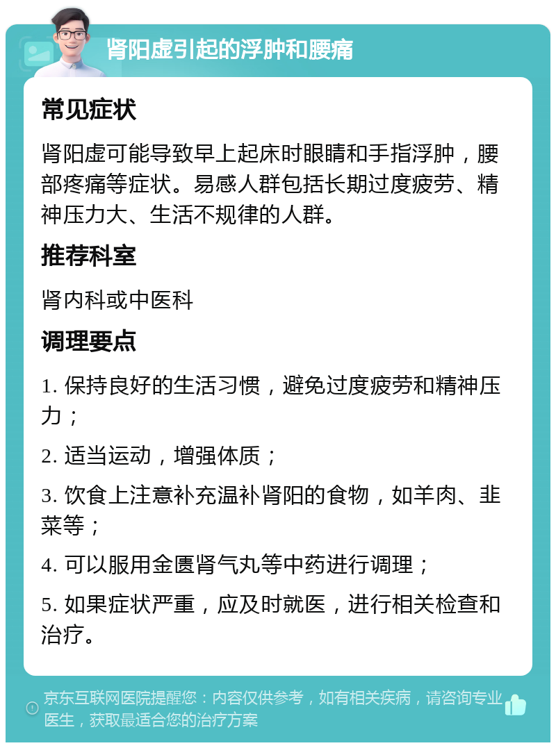 肾阳虚引起的浮肿和腰痛 常见症状 肾阳虚可能导致早上起床时眼睛和手指浮肿，腰部疼痛等症状。易感人群包括长期过度疲劳、精神压力大、生活不规律的人群。 推荐科室 肾内科或中医科 调理要点 1. 保持良好的生活习惯，避免过度疲劳和精神压力； 2. 适当运动，增强体质； 3. 饮食上注意补充温补肾阳的食物，如羊肉、韭菜等； 4. 可以服用金匮肾气丸等中药进行调理； 5. 如果症状严重，应及时就医，进行相关检查和治疗。