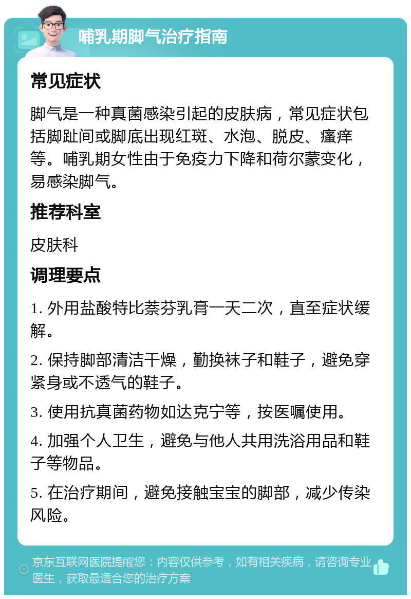 哺乳期脚气治疗指南 常见症状 脚气是一种真菌感染引起的皮肤病，常见症状包括脚趾间或脚底出现红斑、水泡、脱皮、瘙痒等。哺乳期女性由于免疫力下降和荷尔蒙变化，易感染脚气。 推荐科室 皮肤科 调理要点 1. 外用盐酸特比萘芬乳膏一天二次，直至症状缓解。 2. 保持脚部清洁干燥，勤换袜子和鞋子，避免穿紧身或不透气的鞋子。 3. 使用抗真菌药物如达克宁等，按医嘱使用。 4. 加强个人卫生，避免与他人共用洗浴用品和鞋子等物品。 5. 在治疗期间，避免接触宝宝的脚部，减少传染风险。