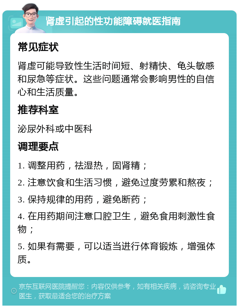 肾虚引起的性功能障碍就医指南 常见症状 肾虚可能导致性生活时间短、射精快、龟头敏感和尿急等症状。这些问题通常会影响男性的自信心和生活质量。 推荐科室 泌尿外科或中医科 调理要点 1. 调整用药，祛湿热，固肾精； 2. 注意饮食和生活习惯，避免过度劳累和熬夜； 3. 保持规律的用药，避免断药； 4. 在用药期间注意口腔卫生，避免食用刺激性食物； 5. 如果有需要，可以适当进行体育锻炼，增强体质。