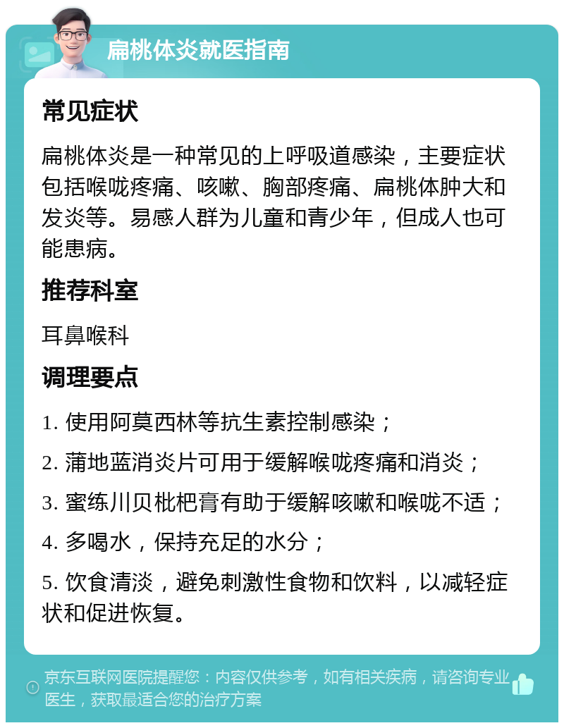 扁桃体炎就医指南 常见症状 扁桃体炎是一种常见的上呼吸道感染，主要症状包括喉咙疼痛、咳嗽、胸部疼痛、扁桃体肿大和发炎等。易感人群为儿童和青少年，但成人也可能患病。 推荐科室 耳鼻喉科 调理要点 1. 使用阿莫西林等抗生素控制感染； 2. 蒲地蓝消炎片可用于缓解喉咙疼痛和消炎； 3. 蜜练川贝枇杷膏有助于缓解咳嗽和喉咙不适； 4. 多喝水，保持充足的水分； 5. 饮食清淡，避免刺激性食物和饮料，以减轻症状和促进恢复。