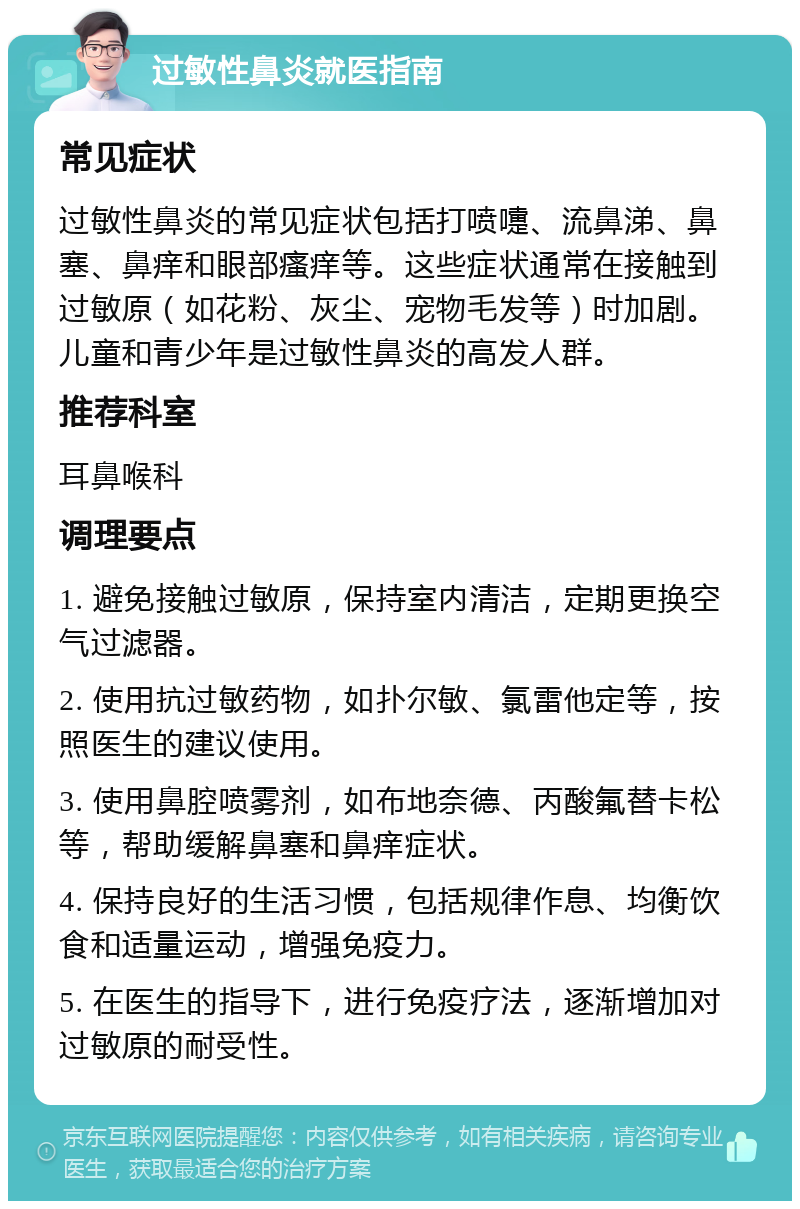 过敏性鼻炎就医指南 常见症状 过敏性鼻炎的常见症状包括打喷嚏、流鼻涕、鼻塞、鼻痒和眼部瘙痒等。这些症状通常在接触到过敏原（如花粉、灰尘、宠物毛发等）时加剧。儿童和青少年是过敏性鼻炎的高发人群。 推荐科室 耳鼻喉科 调理要点 1. 避免接触过敏原，保持室内清洁，定期更换空气过滤器。 2. 使用抗过敏药物，如扑尔敏、氯雷他定等，按照医生的建议使用。 3. 使用鼻腔喷雾剂，如布地奈德、丙酸氟替卡松等，帮助缓解鼻塞和鼻痒症状。 4. 保持良好的生活习惯，包括规律作息、均衡饮食和适量运动，增强免疫力。 5. 在医生的指导下，进行免疫疗法，逐渐增加对过敏原的耐受性。