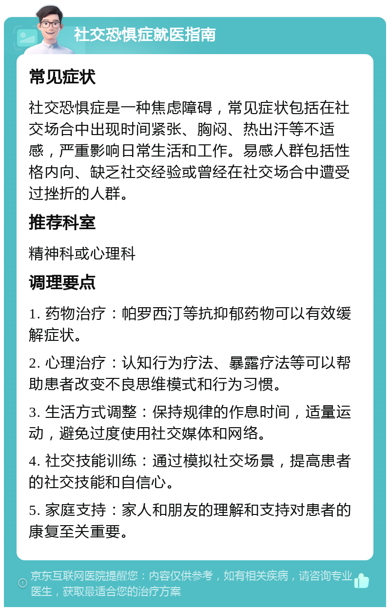 社交恐惧症就医指南 常见症状 社交恐惧症是一种焦虑障碍，常见症状包括在社交场合中出现时间紧张、胸闷、热出汗等不适感，严重影响日常生活和工作。易感人群包括性格内向、缺乏社交经验或曾经在社交场合中遭受过挫折的人群。 推荐科室 精神科或心理科 调理要点 1. 药物治疗：帕罗西汀等抗抑郁药物可以有效缓解症状。 2. 心理治疗：认知行为疗法、暴露疗法等可以帮助患者改变不良思维模式和行为习惯。 3. 生活方式调整：保持规律的作息时间，适量运动，避免过度使用社交媒体和网络。 4. 社交技能训练：通过模拟社交场景，提高患者的社交技能和自信心。 5. 家庭支持：家人和朋友的理解和支持对患者的康复至关重要。