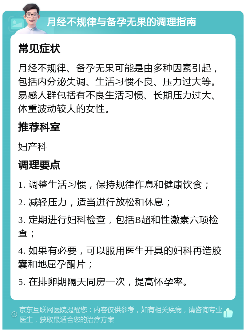 月经不规律与备孕无果的调理指南 常见症状 月经不规律、备孕无果可能是由多种因素引起，包括内分泌失调、生活习惯不良、压力过大等。易感人群包括有不良生活习惯、长期压力过大、体重波动较大的女性。 推荐科室 妇产科 调理要点 1. 调整生活习惯，保持规律作息和健康饮食； 2. 减轻压力，适当进行放松和休息； 3. 定期进行妇科检查，包括B超和性激素六项检查； 4. 如果有必要，可以服用医生开具的妇科再造胶囊和地屈孕酮片； 5. 在排卵期隔天同房一次，提高怀孕率。