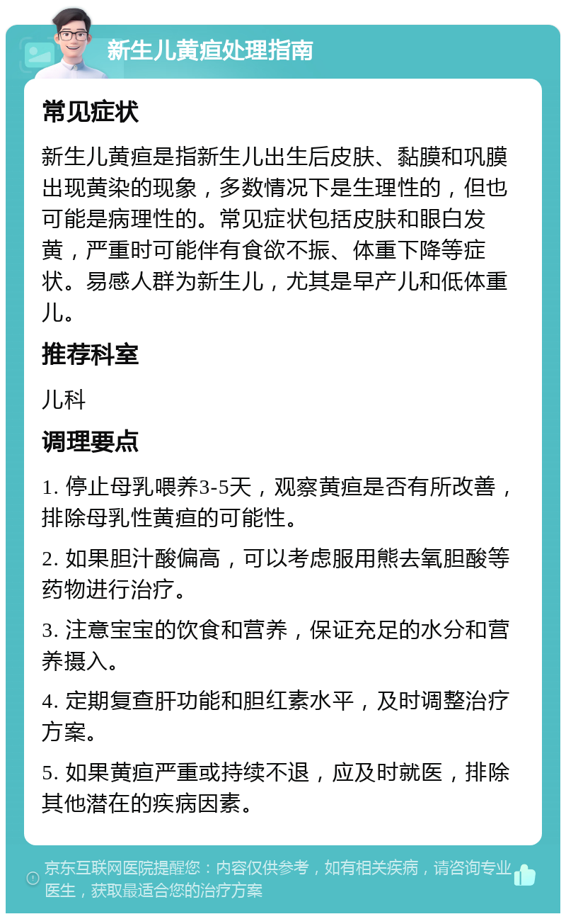 新生儿黄疸处理指南 常见症状 新生儿黄疸是指新生儿出生后皮肤、黏膜和巩膜出现黄染的现象，多数情况下是生理性的，但也可能是病理性的。常见症状包括皮肤和眼白发黄，严重时可能伴有食欲不振、体重下降等症状。易感人群为新生儿，尤其是早产儿和低体重儿。 推荐科室 儿科 调理要点 1. 停止母乳喂养3-5天，观察黄疸是否有所改善，排除母乳性黄疸的可能性。 2. 如果胆汁酸偏高，可以考虑服用熊去氧胆酸等药物进行治疗。 3. 注意宝宝的饮食和营养，保证充足的水分和营养摄入。 4. 定期复查肝功能和胆红素水平，及时调整治疗方案。 5. 如果黄疸严重或持续不退，应及时就医，排除其他潜在的疾病因素。