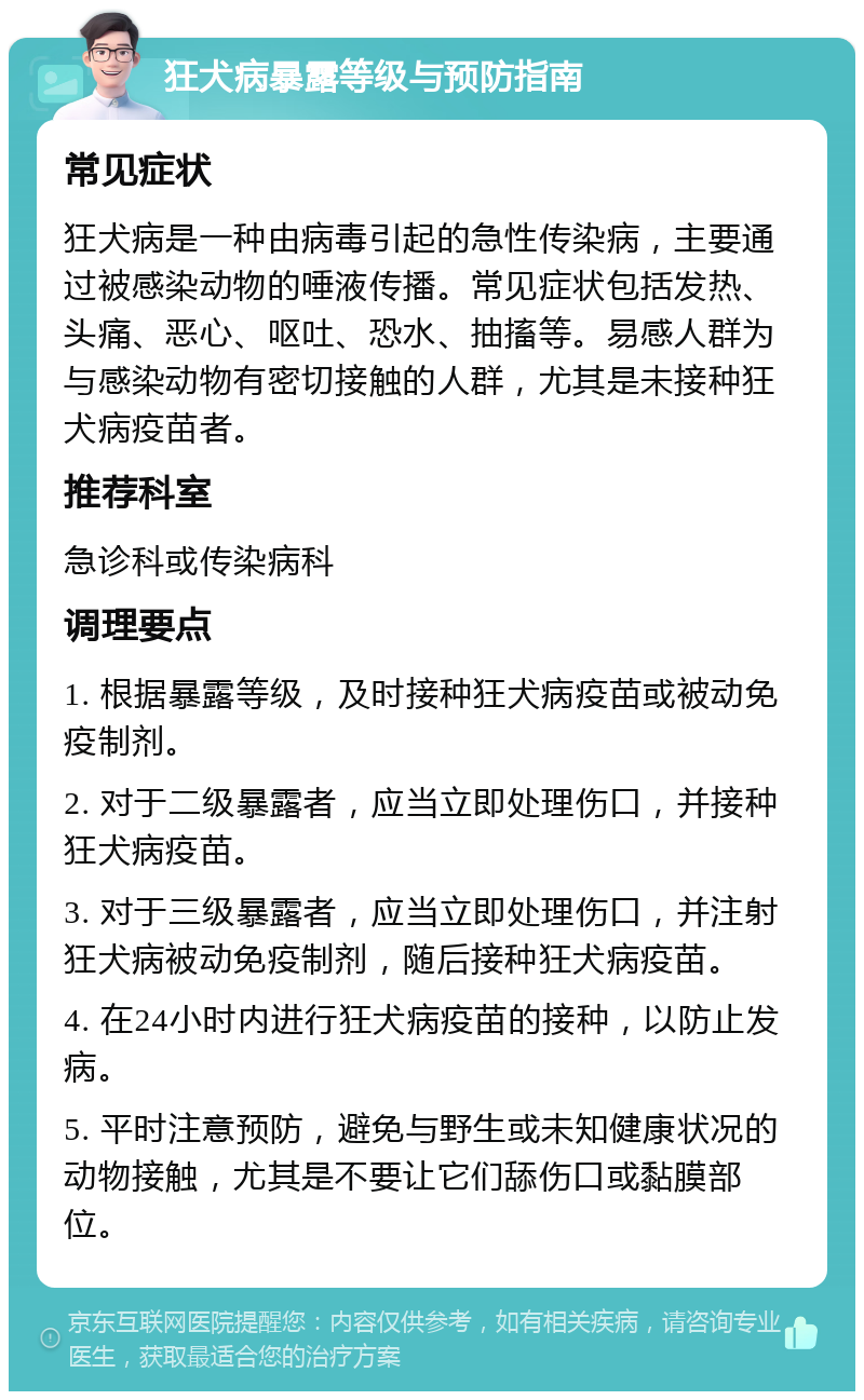 狂犬病暴露等级与预防指南 常见症状 狂犬病是一种由病毒引起的急性传染病，主要通过被感染动物的唾液传播。常见症状包括发热、头痛、恶心、呕吐、恐水、抽搐等。易感人群为与感染动物有密切接触的人群，尤其是未接种狂犬病疫苗者。 推荐科室 急诊科或传染病科 调理要点 1. 根据暴露等级，及时接种狂犬病疫苗或被动免疫制剂。 2. 对于二级暴露者，应当立即处理伤口，并接种狂犬病疫苗。 3. 对于三级暴露者，应当立即处理伤口，并注射狂犬病被动免疫制剂，随后接种狂犬病疫苗。 4. 在24小时内进行狂犬病疫苗的接种，以防止发病。 5. 平时注意预防，避免与野生或未知健康状况的动物接触，尤其是不要让它们舔伤口或黏膜部位。