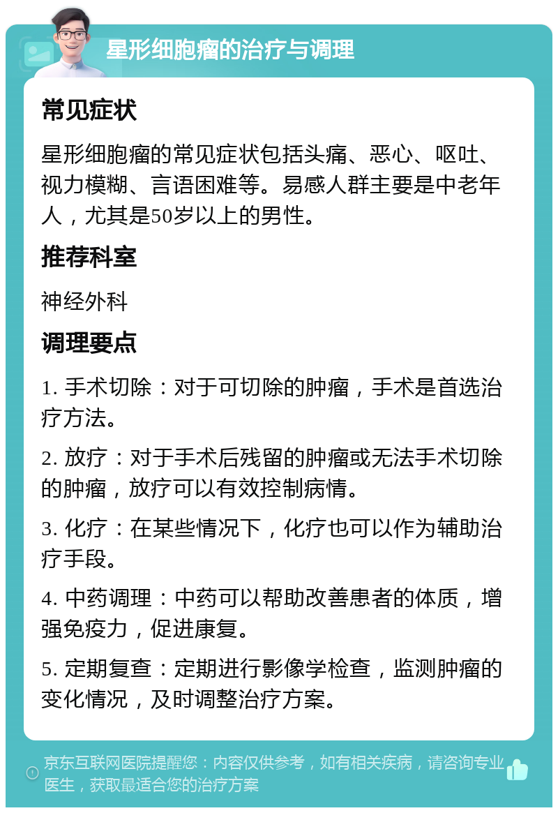 星形细胞瘤的治疗与调理 常见症状 星形细胞瘤的常见症状包括头痛、恶心、呕吐、视力模糊、言语困难等。易感人群主要是中老年人，尤其是50岁以上的男性。 推荐科室 神经外科 调理要点 1. 手术切除：对于可切除的肿瘤，手术是首选治疗方法。 2. 放疗：对于手术后残留的肿瘤或无法手术切除的肿瘤，放疗可以有效控制病情。 3. 化疗：在某些情况下，化疗也可以作为辅助治疗手段。 4. 中药调理：中药可以帮助改善患者的体质，增强免疫力，促进康复。 5. 定期复查：定期进行影像学检查，监测肿瘤的变化情况，及时调整治疗方案。