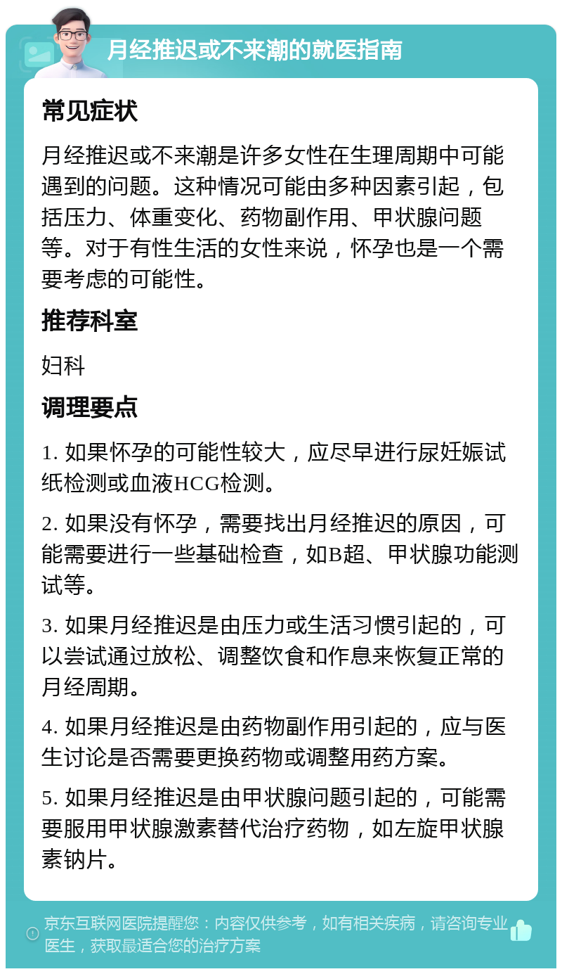 月经推迟或不来潮的就医指南 常见症状 月经推迟或不来潮是许多女性在生理周期中可能遇到的问题。这种情况可能由多种因素引起，包括压力、体重变化、药物副作用、甲状腺问题等。对于有性生活的女性来说，怀孕也是一个需要考虑的可能性。 推荐科室 妇科 调理要点 1. 如果怀孕的可能性较大，应尽早进行尿妊娠试纸检测或血液HCG检测。 2. 如果没有怀孕，需要找出月经推迟的原因，可能需要进行一些基础检查，如B超、甲状腺功能测试等。 3. 如果月经推迟是由压力或生活习惯引起的，可以尝试通过放松、调整饮食和作息来恢复正常的月经周期。 4. 如果月经推迟是由药物副作用引起的，应与医生讨论是否需要更换药物或调整用药方案。 5. 如果月经推迟是由甲状腺问题引起的，可能需要服用甲状腺激素替代治疗药物，如左旋甲状腺素钠片。