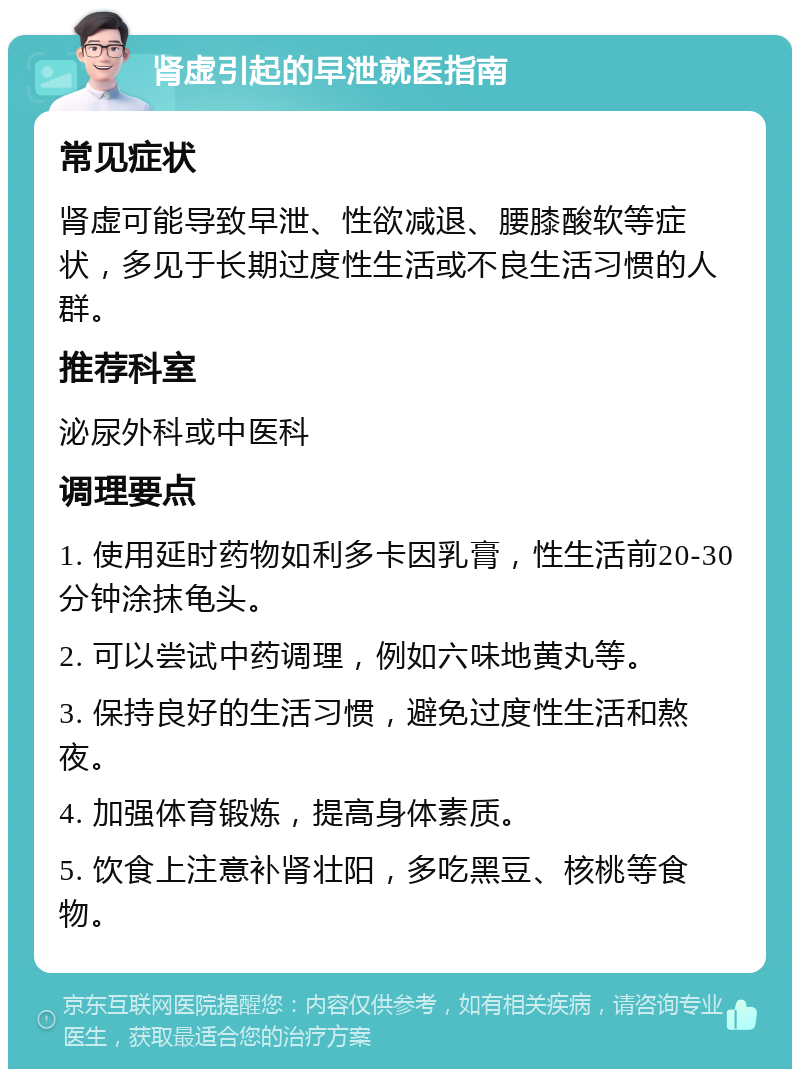 肾虚引起的早泄就医指南 常见症状 肾虚可能导致早泄、性欲减退、腰膝酸软等症状，多见于长期过度性生活或不良生活习惯的人群。 推荐科室 泌尿外科或中医科 调理要点 1. 使用延时药物如利多卡因乳膏，性生活前20-30分钟涂抹龟头。 2. 可以尝试中药调理，例如六味地黄丸等。 3. 保持良好的生活习惯，避免过度性生活和熬夜。 4. 加强体育锻炼，提高身体素质。 5. 饮食上注意补肾壮阳，多吃黑豆、核桃等食物。