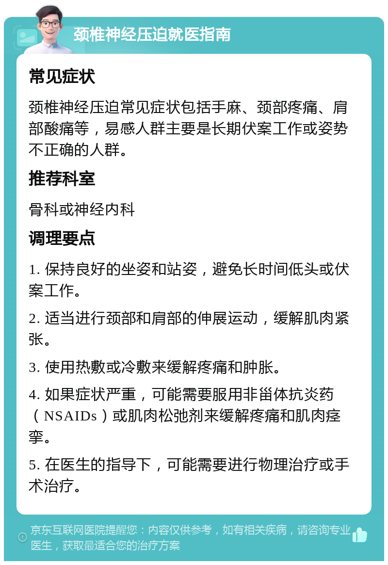 颈椎神经压迫就医指南 常见症状 颈椎神经压迫常见症状包括手麻、颈部疼痛、肩部酸痛等，易感人群主要是长期伏案工作或姿势不正确的人群。 推荐科室 骨科或神经内科 调理要点 1. 保持良好的坐姿和站姿，避免长时间低头或伏案工作。 2. 适当进行颈部和肩部的伸展运动，缓解肌肉紧张。 3. 使用热敷或冷敷来缓解疼痛和肿胀。 4. 如果症状严重，可能需要服用非甾体抗炎药（NSAIDs）或肌肉松弛剂来缓解疼痛和肌肉痉挛。 5. 在医生的指导下，可能需要进行物理治疗或手术治疗。