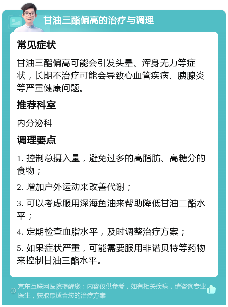 甘油三酯偏高的治疗与调理 常见症状 甘油三酯偏高可能会引发头晕、浑身无力等症状，长期不治疗可能会导致心血管疾病、胰腺炎等严重健康问题。 推荐科室 内分泌科 调理要点 1. 控制总摄入量，避免过多的高脂肪、高糖分的食物； 2. 增加户外运动来改善代谢； 3. 可以考虑服用深海鱼油来帮助降低甘油三酯水平； 4. 定期检查血脂水平，及时调整治疗方案； 5. 如果症状严重，可能需要服用非诺贝特等药物来控制甘油三酯水平。