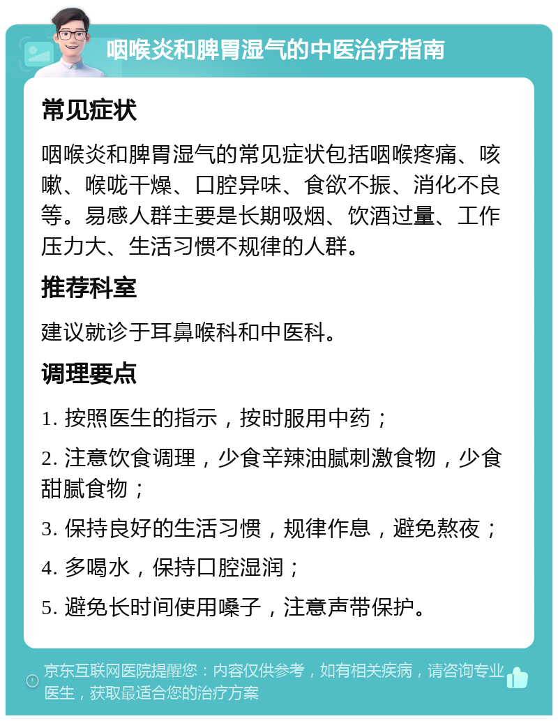 咽喉炎和脾胃湿气的中医治疗指南 常见症状 咽喉炎和脾胃湿气的常见症状包括咽喉疼痛、咳嗽、喉咙干燥、口腔异味、食欲不振、消化不良等。易感人群主要是长期吸烟、饮酒过量、工作压力大、生活习惯不规律的人群。 推荐科室 建议就诊于耳鼻喉科和中医科。 调理要点 1. 按照医生的指示，按时服用中药； 2. 注意饮食调理，少食辛辣油腻刺激食物，少食甜腻食物； 3. 保持良好的生活习惯，规律作息，避免熬夜； 4. 多喝水，保持口腔湿润； 5. 避免长时间使用嗓子，注意声带保护。