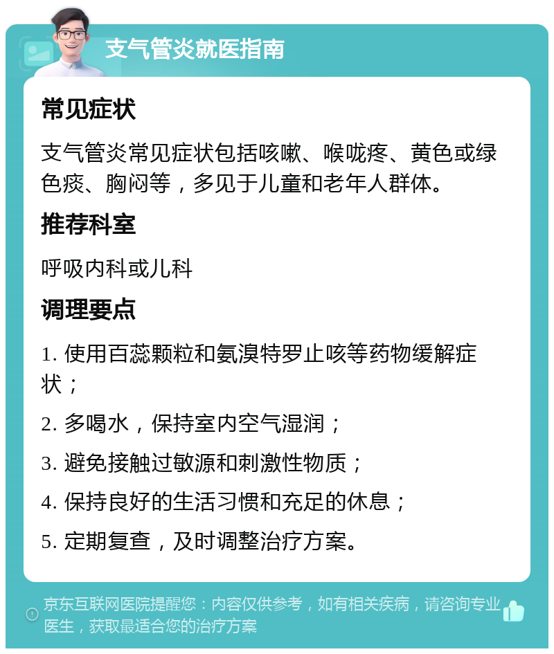 支气管炎就医指南 常见症状 支气管炎常见症状包括咳嗽、喉咙疼、黄色或绿色痰、胸闷等，多见于儿童和老年人群体。 推荐科室 呼吸内科或儿科 调理要点 1. 使用百蕊颗粒和氨溴特罗止咳等药物缓解症状； 2. 多喝水，保持室内空气湿润； 3. 避免接触过敏源和刺激性物质； 4. 保持良好的生活习惯和充足的休息； 5. 定期复查，及时调整治疗方案。