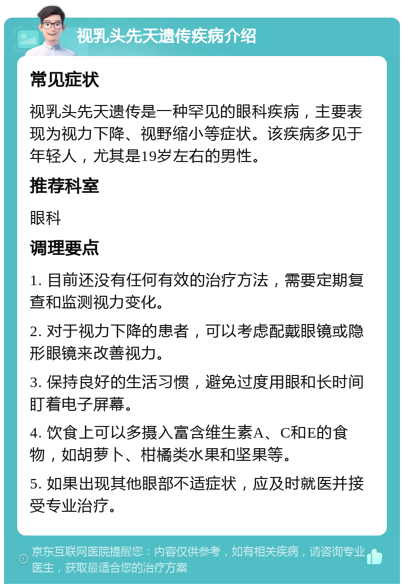 视乳头先天遗传疾病介绍 常见症状 视乳头先天遗传是一种罕见的眼科疾病，主要表现为视力下降、视野缩小等症状。该疾病多见于年轻人，尤其是19岁左右的男性。 推荐科室 眼科 调理要点 1. 目前还没有任何有效的治疗方法，需要定期复查和监测视力变化。 2. 对于视力下降的患者，可以考虑配戴眼镜或隐形眼镜来改善视力。 3. 保持良好的生活习惯，避免过度用眼和长时间盯着电子屏幕。 4. 饮食上可以多摄入富含维生素A、C和E的食物，如胡萝卜、柑橘类水果和坚果等。 5. 如果出现其他眼部不适症状，应及时就医并接受专业治疗。