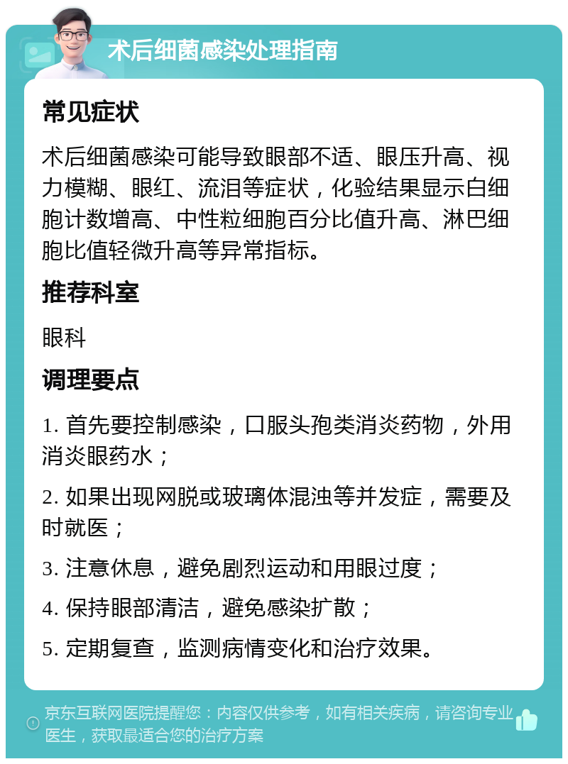 术后细菌感染处理指南 常见症状 术后细菌感染可能导致眼部不适、眼压升高、视力模糊、眼红、流泪等症状，化验结果显示白细胞计数增高、中性粒细胞百分比值升高、淋巴细胞比值轻微升高等异常指标。 推荐科室 眼科 调理要点 1. 首先要控制感染，口服头孢类消炎药物，外用消炎眼药水； 2. 如果出现网脱或玻璃体混浊等并发症，需要及时就医； 3. 注意休息，避免剧烈运动和用眼过度； 4. 保持眼部清洁，避免感染扩散； 5. 定期复查，监测病情变化和治疗效果。