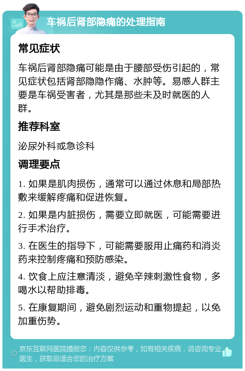 车祸后肾部隐痛的处理指南 常见症状 车祸后肾部隐痛可能是由于腰部受伤引起的，常见症状包括肾部隐隐作痛、水肿等。易感人群主要是车祸受害者，尤其是那些未及时就医的人群。 推荐科室 泌尿外科或急诊科 调理要点 1. 如果是肌肉损伤，通常可以通过休息和局部热敷来缓解疼痛和促进恢复。 2. 如果是内脏损伤，需要立即就医，可能需要进行手术治疗。 3. 在医生的指导下，可能需要服用止痛药和消炎药来控制疼痛和预防感染。 4. 饮食上应注意清淡，避免辛辣刺激性食物，多喝水以帮助排毒。 5. 在康复期间，避免剧烈运动和重物提起，以免加重伤势。