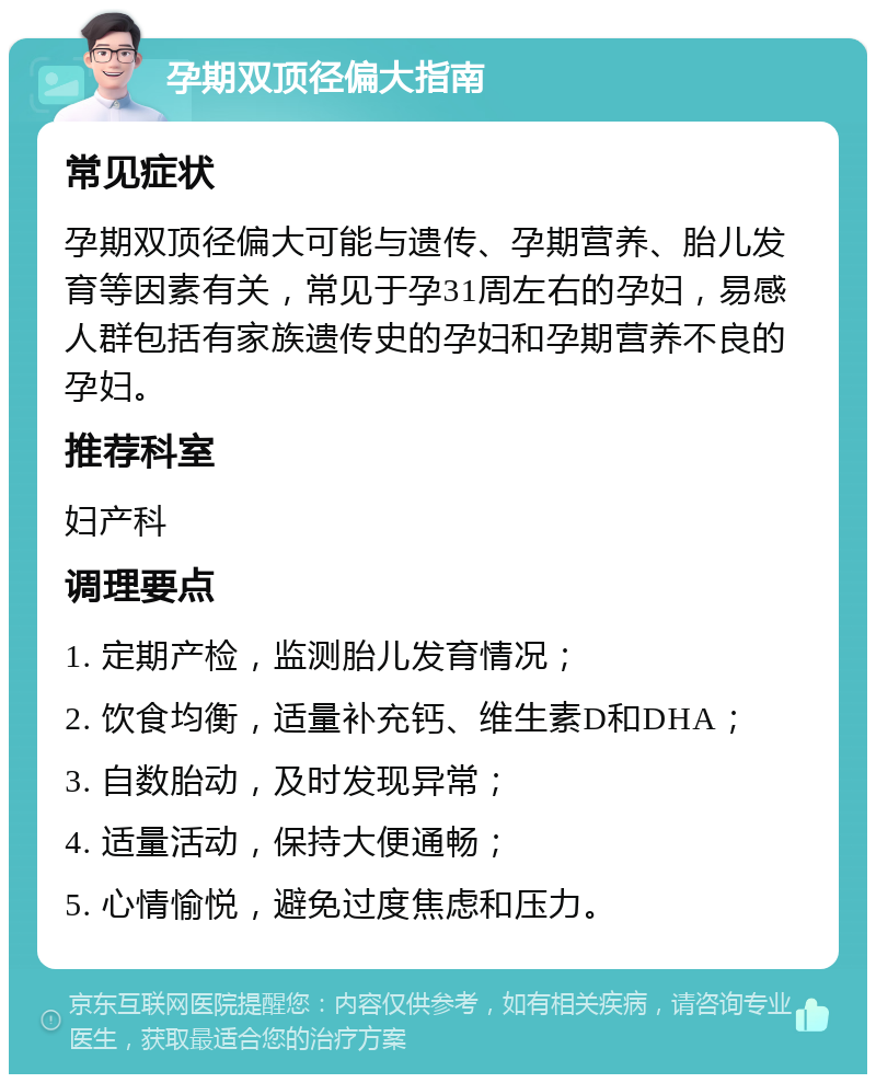 孕期双顶径偏大指南 常见症状 孕期双顶径偏大可能与遗传、孕期营养、胎儿发育等因素有关，常见于孕31周左右的孕妇，易感人群包括有家族遗传史的孕妇和孕期营养不良的孕妇。 推荐科室 妇产科 调理要点 1. 定期产检，监测胎儿发育情况； 2. 饮食均衡，适量补充钙、维生素D和DHA； 3. 自数胎动，及时发现异常； 4. 适量活动，保持大便通畅； 5. 心情愉悦，避免过度焦虑和压力。