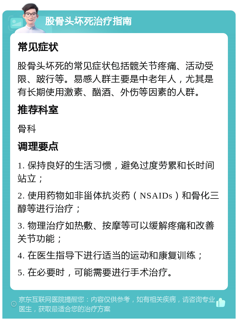 股骨头坏死治疗指南 常见症状 股骨头坏死的常见症状包括髋关节疼痛、活动受限、跛行等。易感人群主要是中老年人，尤其是有长期使用激素、酗酒、外伤等因素的人群。 推荐科室 骨科 调理要点 1. 保持良好的生活习惯，避免过度劳累和长时间站立； 2. 使用药物如非甾体抗炎药（NSAIDs）和骨化三醇等进行治疗； 3. 物理治疗如热敷、按摩等可以缓解疼痛和改善关节功能； 4. 在医生指导下进行适当的运动和康复训练； 5. 在必要时，可能需要进行手术治疗。