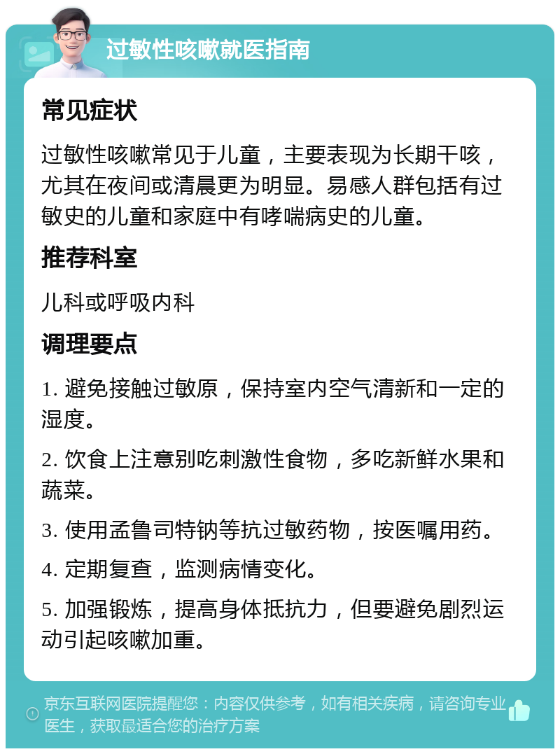 过敏性咳嗽就医指南 常见症状 过敏性咳嗽常见于儿童，主要表现为长期干咳，尤其在夜间或清晨更为明显。易感人群包括有过敏史的儿童和家庭中有哮喘病史的儿童。 推荐科室 儿科或呼吸内科 调理要点 1. 避免接触过敏原，保持室内空气清新和一定的湿度。 2. 饮食上注意别吃刺激性食物，多吃新鲜水果和蔬菜。 3. 使用孟鲁司特钠等抗过敏药物，按医嘱用药。 4. 定期复查，监测病情变化。 5. 加强锻炼，提高身体抵抗力，但要避免剧烈运动引起咳嗽加重。