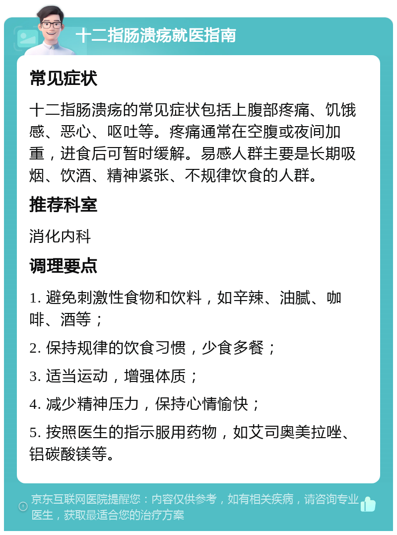 十二指肠溃疡就医指南 常见症状 十二指肠溃疡的常见症状包括上腹部疼痛、饥饿感、恶心、呕吐等。疼痛通常在空腹或夜间加重，进食后可暂时缓解。易感人群主要是长期吸烟、饮酒、精神紧张、不规律饮食的人群。 推荐科室 消化内科 调理要点 1. 避免刺激性食物和饮料，如辛辣、油腻、咖啡、酒等； 2. 保持规律的饮食习惯，少食多餐； 3. 适当运动，增强体质； 4. 减少精神压力，保持心情愉快； 5. 按照医生的指示服用药物，如艾司奥美拉唑、铝碳酸镁等。