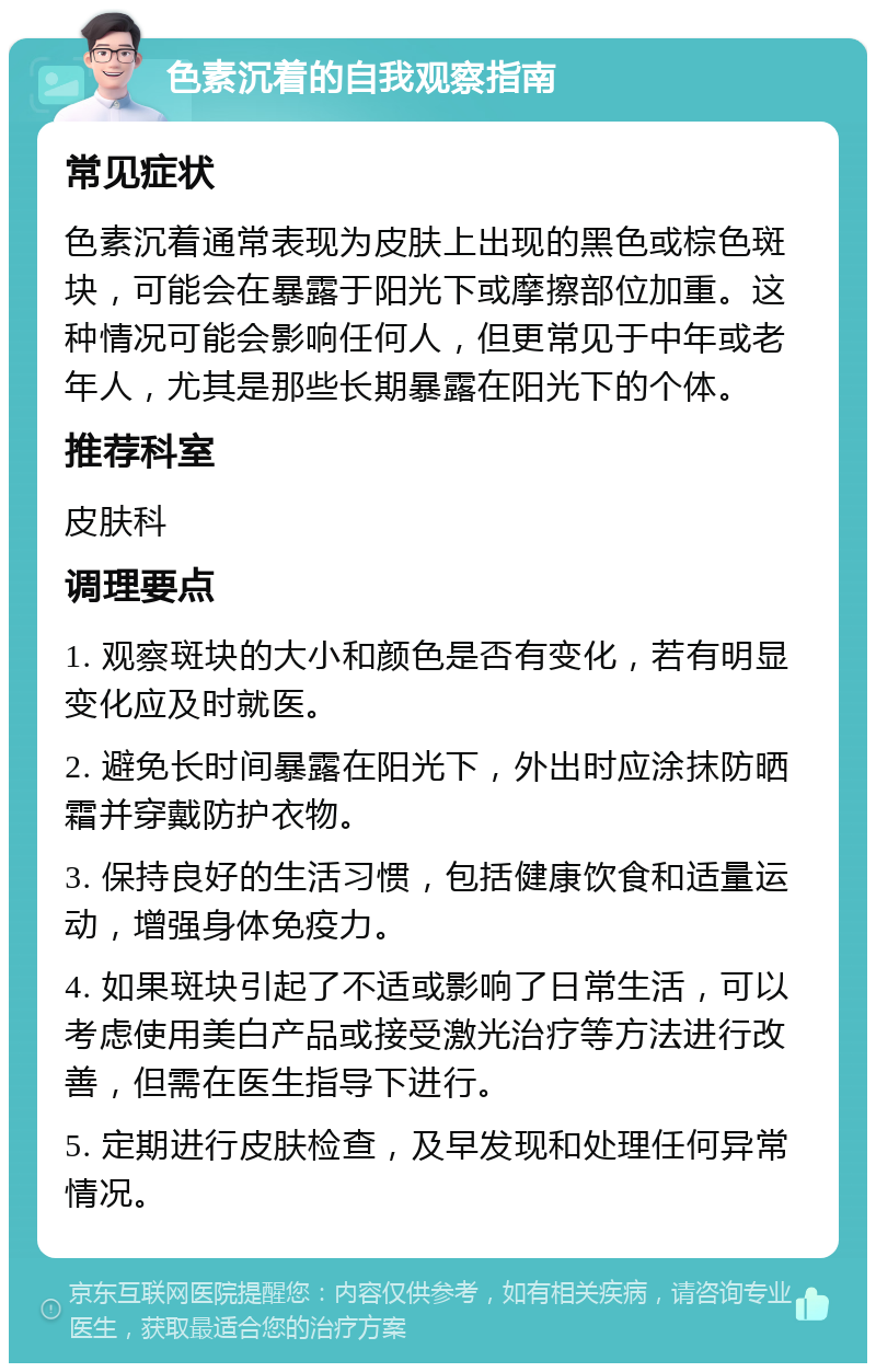 色素沉着的自我观察指南 常见症状 色素沉着通常表现为皮肤上出现的黑色或棕色斑块，可能会在暴露于阳光下或摩擦部位加重。这种情况可能会影响任何人，但更常见于中年或老年人，尤其是那些长期暴露在阳光下的个体。 推荐科室 皮肤科 调理要点 1. 观察斑块的大小和颜色是否有变化，若有明显变化应及时就医。 2. 避免长时间暴露在阳光下，外出时应涂抹防晒霜并穿戴防护衣物。 3. 保持良好的生活习惯，包括健康饮食和适量运动，增强身体免疫力。 4. 如果斑块引起了不适或影响了日常生活，可以考虑使用美白产品或接受激光治疗等方法进行改善，但需在医生指导下进行。 5. 定期进行皮肤检查，及早发现和处理任何异常情况。