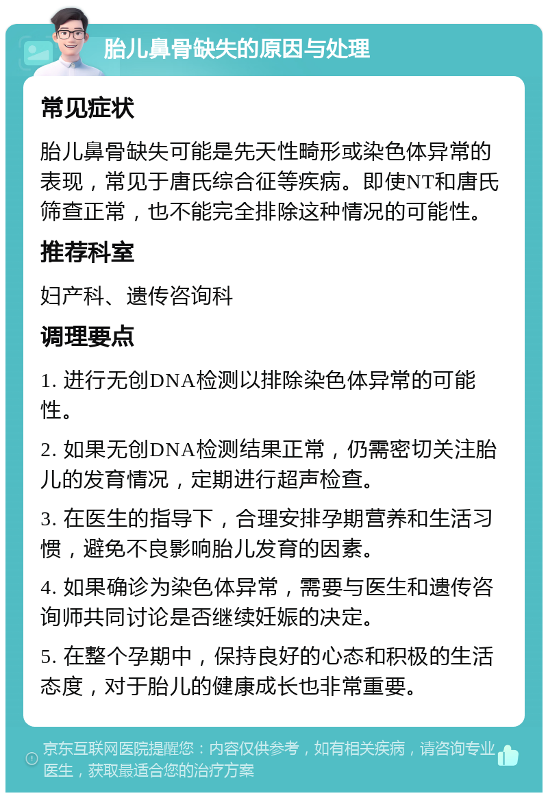 胎儿鼻骨缺失的原因与处理 常见症状 胎儿鼻骨缺失可能是先天性畸形或染色体异常的表现，常见于唐氏综合征等疾病。即使NT和唐氏筛查正常，也不能完全排除这种情况的可能性。 推荐科室 妇产科、遗传咨询科 调理要点 1. 进行无创DNA检测以排除染色体异常的可能性。 2. 如果无创DNA检测结果正常，仍需密切关注胎儿的发育情况，定期进行超声检查。 3. 在医生的指导下，合理安排孕期营养和生活习惯，避免不良影响胎儿发育的因素。 4. 如果确诊为染色体异常，需要与医生和遗传咨询师共同讨论是否继续妊娠的决定。 5. 在整个孕期中，保持良好的心态和积极的生活态度，对于胎儿的健康成长也非常重要。