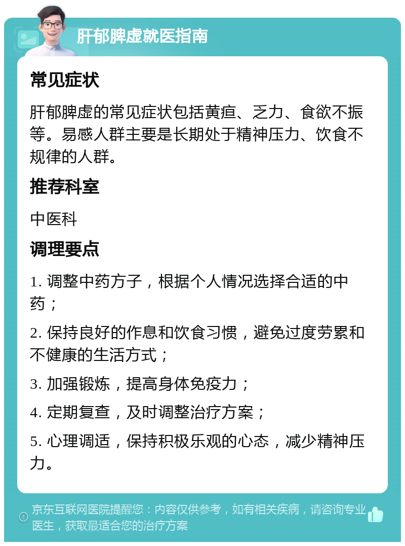 肝郁脾虚就医指南 常见症状 肝郁脾虚的常见症状包括黄疸、乏力、食欲不振等。易感人群主要是长期处于精神压力、饮食不规律的人群。 推荐科室 中医科 调理要点 1. 调整中药方子，根据个人情况选择合适的中药； 2. 保持良好的作息和饮食习惯，避免过度劳累和不健康的生活方式； 3. 加强锻炼，提高身体免疫力； 4. 定期复查，及时调整治疗方案； 5. 心理调适，保持积极乐观的心态，减少精神压力。