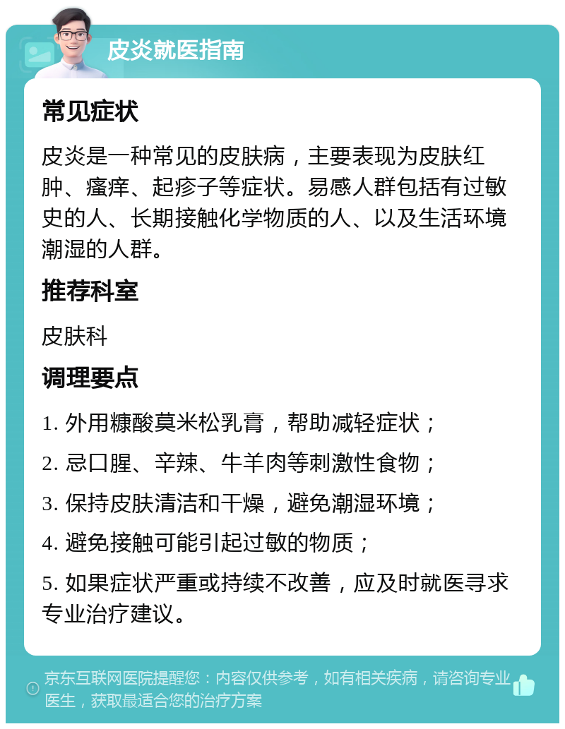 皮炎就医指南 常见症状 皮炎是一种常见的皮肤病，主要表现为皮肤红肿、瘙痒、起疹子等症状。易感人群包括有过敏史的人、长期接触化学物质的人、以及生活环境潮湿的人群。 推荐科室 皮肤科 调理要点 1. 外用糠酸莫米松乳膏，帮助减轻症状； 2. 忌口腥、辛辣、牛羊肉等刺激性食物； 3. 保持皮肤清洁和干燥，避免潮湿环境； 4. 避免接触可能引起过敏的物质； 5. 如果症状严重或持续不改善，应及时就医寻求专业治疗建议。