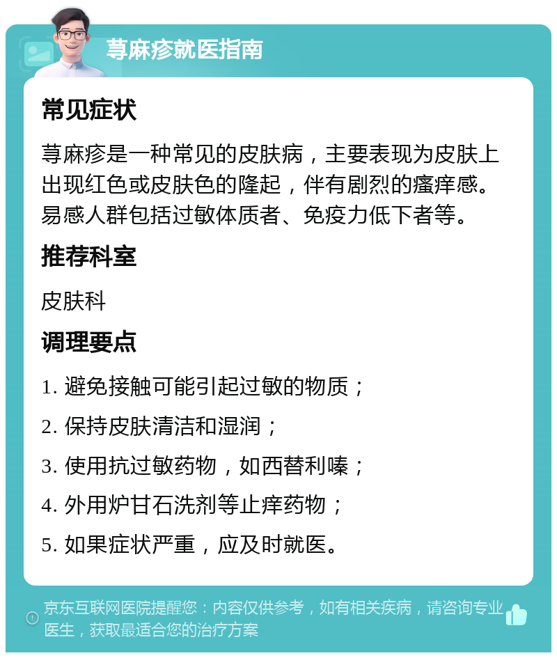 荨麻疹就医指南 常见症状 荨麻疹是一种常见的皮肤病，主要表现为皮肤上出现红色或皮肤色的隆起，伴有剧烈的瘙痒感。易感人群包括过敏体质者、免疫力低下者等。 推荐科室 皮肤科 调理要点 1. 避免接触可能引起过敏的物质； 2. 保持皮肤清洁和湿润； 3. 使用抗过敏药物，如西替利嗪； 4. 外用炉甘石洗剂等止痒药物； 5. 如果症状严重，应及时就医。