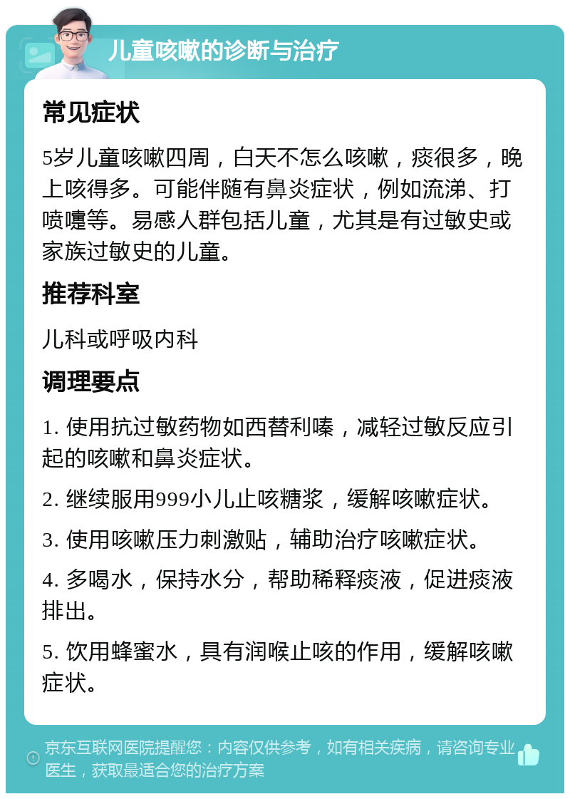 儿童咳嗽的诊断与治疗 常见症状 5岁儿童咳嗽四周，白天不怎么咳嗽，痰很多，晚上咳得多。可能伴随有鼻炎症状，例如流涕、打喷嚏等。易感人群包括儿童，尤其是有过敏史或家族过敏史的儿童。 推荐科室 儿科或呼吸内科 调理要点 1. 使用抗过敏药物如西替利嗪，减轻过敏反应引起的咳嗽和鼻炎症状。 2. 继续服用999小儿止咳糖浆，缓解咳嗽症状。 3. 使用咳嗽压力刺激贴，辅助治疗咳嗽症状。 4. 多喝水，保持水分，帮助稀释痰液，促进痰液排出。 5. 饮用蜂蜜水，具有润喉止咳的作用，缓解咳嗽症状。