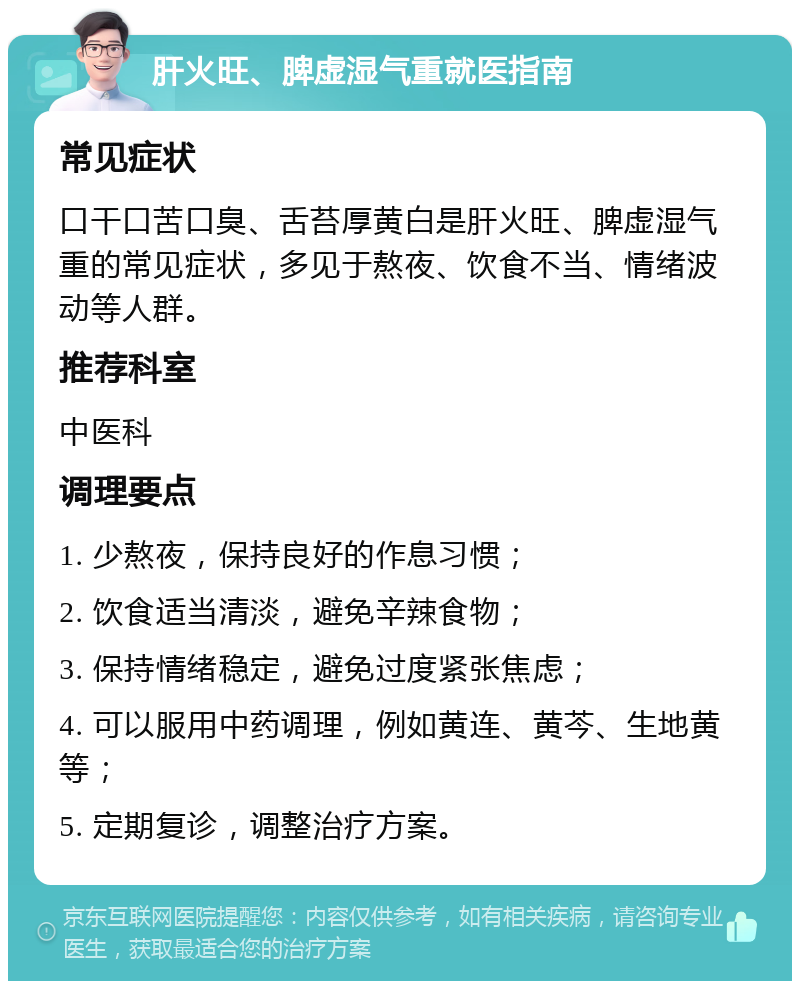 肝火旺、脾虚湿气重就医指南 常见症状 口干口苦口臭、舌苔厚黄白是肝火旺、脾虚湿气重的常见症状，多见于熬夜、饮食不当、情绪波动等人群。 推荐科室 中医科 调理要点 1. 少熬夜，保持良好的作息习惯； 2. 饮食适当清淡，避免辛辣食物； 3. 保持情绪稳定，避免过度紧张焦虑； 4. 可以服用中药调理，例如黄连、黄芩、生地黄等； 5. 定期复诊，调整治疗方案。