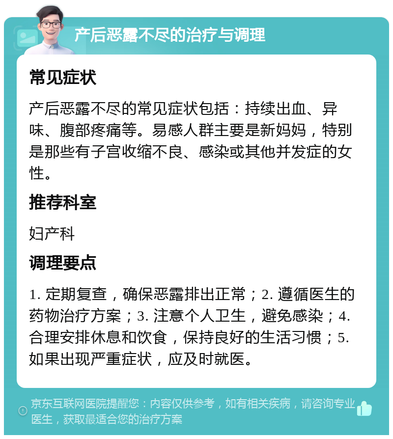 产后恶露不尽的治疗与调理 常见症状 产后恶露不尽的常见症状包括：持续出血、异味、腹部疼痛等。易感人群主要是新妈妈，特别是那些有子宫收缩不良、感染或其他并发症的女性。 推荐科室 妇产科 调理要点 1. 定期复查，确保恶露排出正常；2. 遵循医生的药物治疗方案；3. 注意个人卫生，避免感染；4. 合理安排休息和饮食，保持良好的生活习惯；5. 如果出现严重症状，应及时就医。