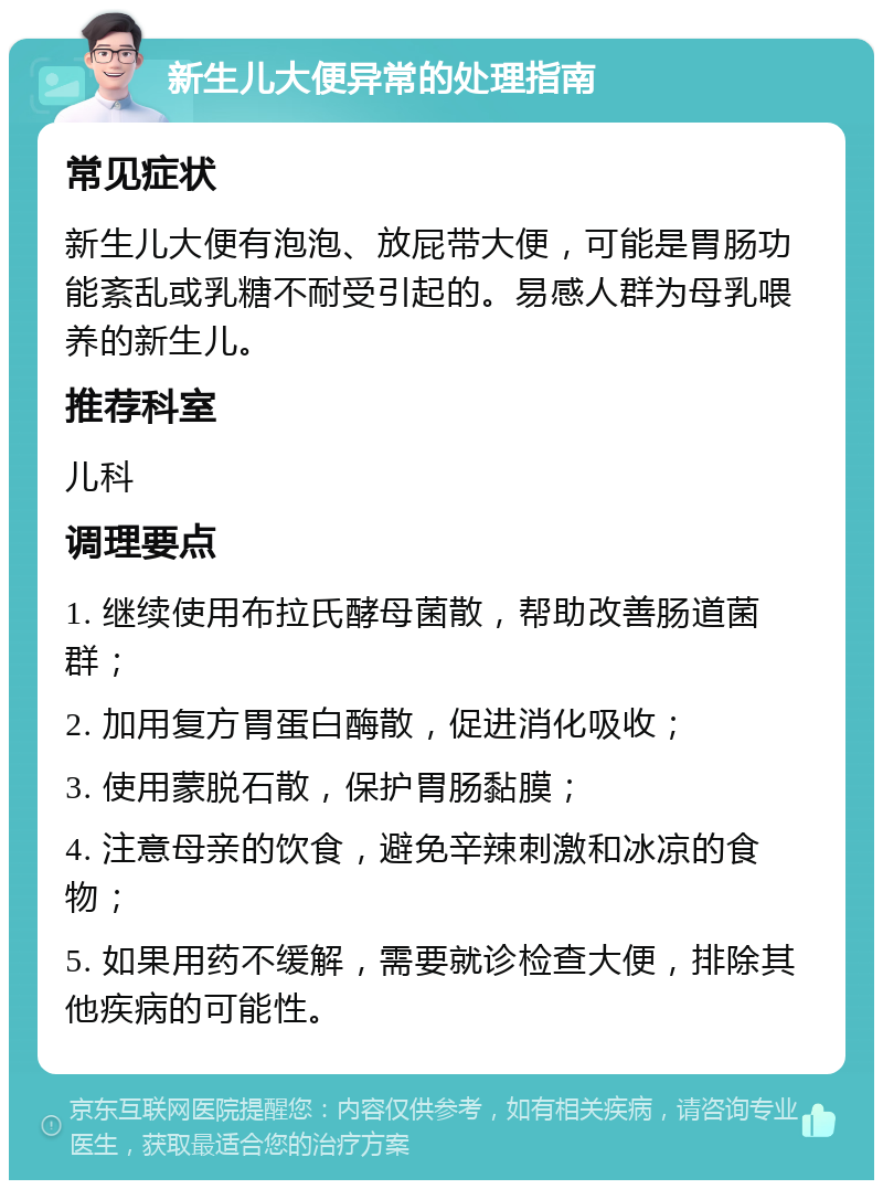 新生儿大便异常的处理指南 常见症状 新生儿大便有泡泡、放屁带大便，可能是胃肠功能紊乱或乳糖不耐受引起的。易感人群为母乳喂养的新生儿。 推荐科室 儿科 调理要点 1. 继续使用布拉氏酵母菌散，帮助改善肠道菌群； 2. 加用复方胃蛋白酶散，促进消化吸收； 3. 使用蒙脱石散，保护胃肠黏膜； 4. 注意母亲的饮食，避免辛辣刺激和冰凉的食物； 5. 如果用药不缓解，需要就诊检查大便，排除其他疾病的可能性。