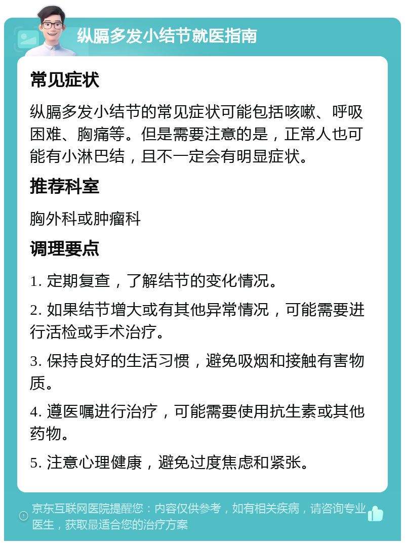 纵膈多发小结节就医指南 常见症状 纵膈多发小结节的常见症状可能包括咳嗽、呼吸困难、胸痛等。但是需要注意的是，正常人也可能有小淋巴结，且不一定会有明显症状。 推荐科室 胸外科或肿瘤科 调理要点 1. 定期复查，了解结节的变化情况。 2. 如果结节增大或有其他异常情况，可能需要进行活检或手术治疗。 3. 保持良好的生活习惯，避免吸烟和接触有害物质。 4. 遵医嘱进行治疗，可能需要使用抗生素或其他药物。 5. 注意心理健康，避免过度焦虑和紧张。