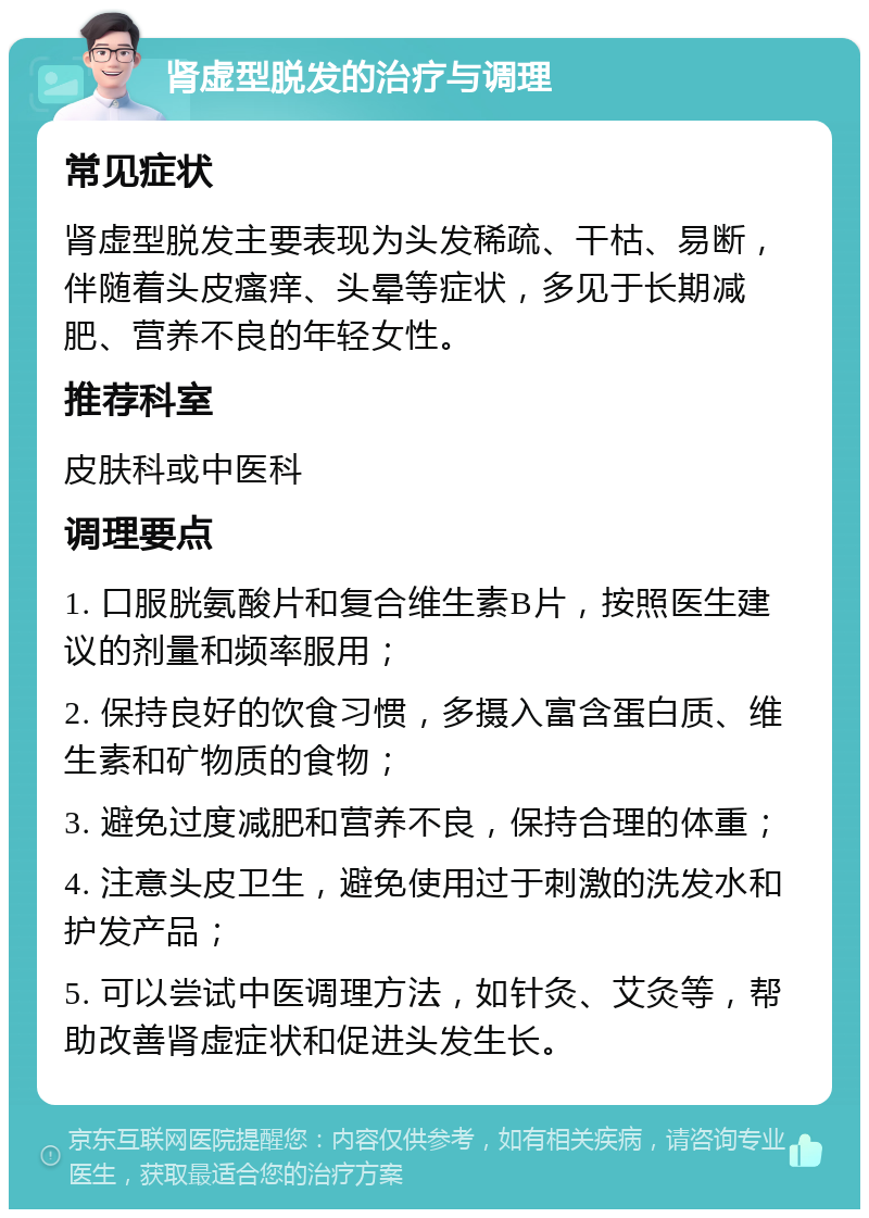 肾虚型脱发的治疗与调理 常见症状 肾虚型脱发主要表现为头发稀疏、干枯、易断，伴随着头皮瘙痒、头晕等症状，多见于长期减肥、营养不良的年轻女性。 推荐科室 皮肤科或中医科 调理要点 1. 口服胱氨酸片和复合维生素B片，按照医生建议的剂量和频率服用； 2. 保持良好的饮食习惯，多摄入富含蛋白质、维生素和矿物质的食物； 3. 避免过度减肥和营养不良，保持合理的体重； 4. 注意头皮卫生，避免使用过于刺激的洗发水和护发产品； 5. 可以尝试中医调理方法，如针灸、艾灸等，帮助改善肾虚症状和促进头发生长。