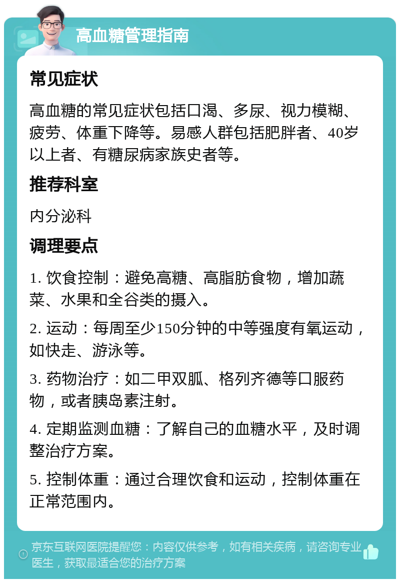 高血糖管理指南 常见症状 高血糖的常见症状包括口渴、多尿、视力模糊、疲劳、体重下降等。易感人群包括肥胖者、40岁以上者、有糖尿病家族史者等。 推荐科室 内分泌科 调理要点 1. 饮食控制：避免高糖、高脂肪食物，增加蔬菜、水果和全谷类的摄入。 2. 运动：每周至少150分钟的中等强度有氧运动，如快走、游泳等。 3. 药物治疗：如二甲双胍、格列齐德等口服药物，或者胰岛素注射。 4. 定期监测血糖：了解自己的血糖水平，及时调整治疗方案。 5. 控制体重：通过合理饮食和运动，控制体重在正常范围内。