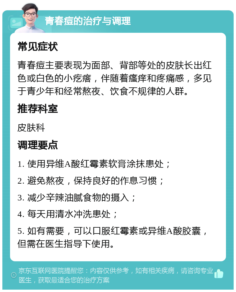 青春痘的治疗与调理 常见症状 青春痘主要表现为面部、背部等处的皮肤长出红色或白色的小疙瘩，伴随着瘙痒和疼痛感，多见于青少年和经常熬夜、饮食不规律的人群。 推荐科室 皮肤科 调理要点 1. 使用异维A酸红霉素软膏涂抹患处； 2. 避免熬夜，保持良好的作息习惯； 3. 减少辛辣油腻食物的摄入； 4. 每天用清水冲洗患处； 5. 如有需要，可以口服红霉素或异维A酸胶囊，但需在医生指导下使用。