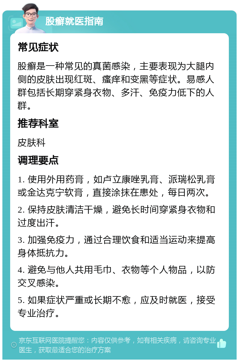 股癣就医指南 常见症状 股癣是一种常见的真菌感染，主要表现为大腿内侧的皮肤出现红斑、瘙痒和变黑等症状。易感人群包括长期穿紧身衣物、多汗、免疫力低下的人群。 推荐科室 皮肤科 调理要点 1. 使用外用药膏，如卢立康唑乳膏、派瑞松乳膏或金达克宁软膏，直接涂抹在患处，每日两次。 2. 保持皮肤清洁干燥，避免长时间穿紧身衣物和过度出汗。 3. 加强免疫力，通过合理饮食和适当运动来提高身体抵抗力。 4. 避免与他人共用毛巾、衣物等个人物品，以防交叉感染。 5. 如果症状严重或长期不愈，应及时就医，接受专业治疗。