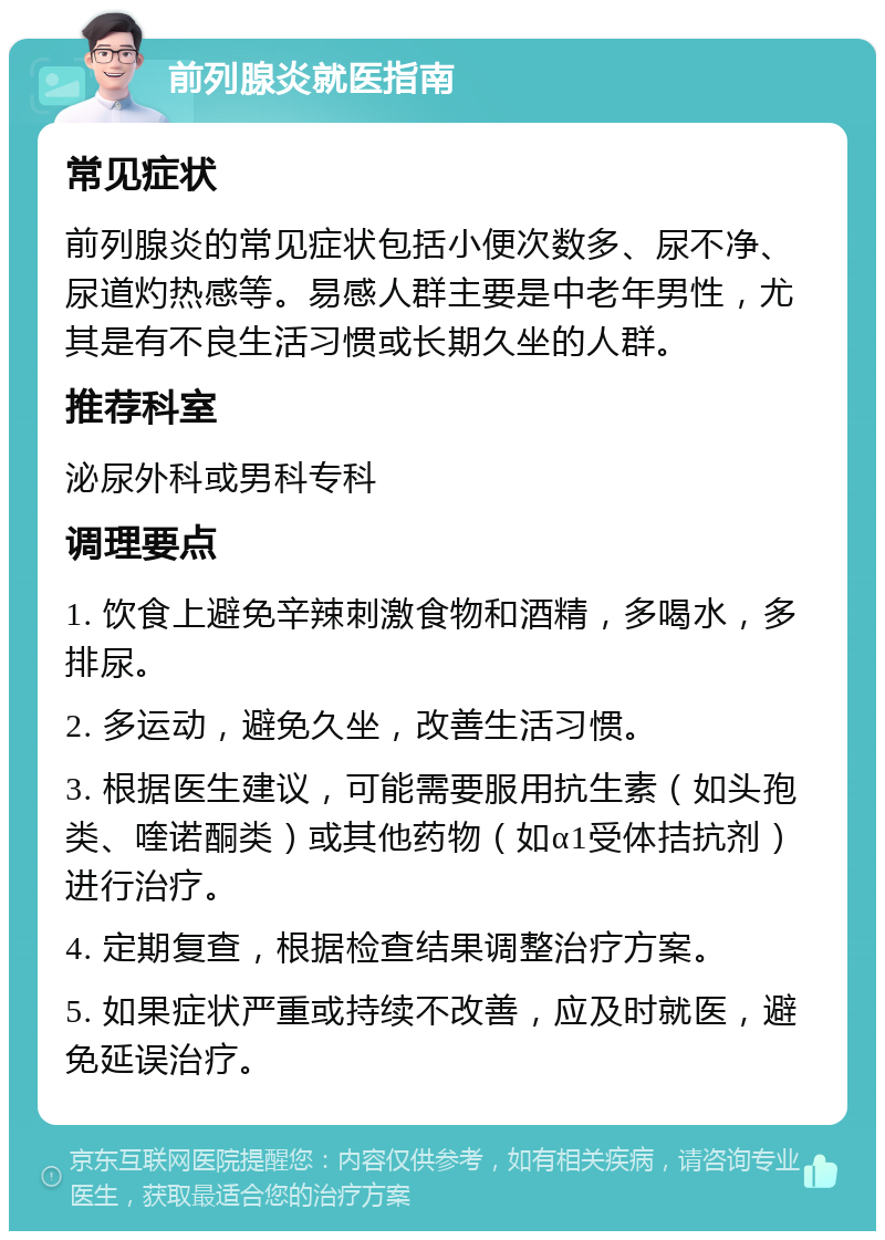 前列腺炎就医指南 常见症状 前列腺炎的常见症状包括小便次数多、尿不净、尿道灼热感等。易感人群主要是中老年男性，尤其是有不良生活习惯或长期久坐的人群。 推荐科室 泌尿外科或男科专科 调理要点 1. 饮食上避免辛辣刺激食物和酒精，多喝水，多排尿。 2. 多运动，避免久坐，改善生活习惯。 3. 根据医生建议，可能需要服用抗生素（如头孢类、喹诺酮类）或其他药物（如α1受体拮抗剂）进行治疗。 4. 定期复查，根据检查结果调整治疗方案。 5. 如果症状严重或持续不改善，应及时就医，避免延误治疗。