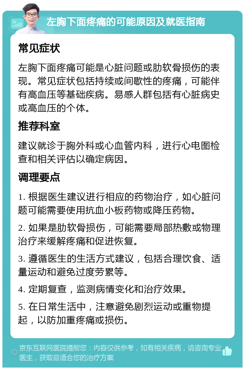 左胸下面疼痛的可能原因及就医指南 常见症状 左胸下面疼痛可能是心脏问题或肋软骨损伤的表现。常见症状包括持续或间歇性的疼痛，可能伴有高血压等基础疾病。易感人群包括有心脏病史或高血压的个体。 推荐科室 建议就诊于胸外科或心血管内科，进行心电图检查和相关评估以确定病因。 调理要点 1. 根据医生建议进行相应的药物治疗，如心脏问题可能需要使用抗血小板药物或降压药物。 2. 如果是肋软骨损伤，可能需要局部热敷或物理治疗来缓解疼痛和促进恢复。 3. 遵循医生的生活方式建议，包括合理饮食、适量运动和避免过度劳累等。 4. 定期复查，监测病情变化和治疗效果。 5. 在日常生活中，注意避免剧烈运动或重物提起，以防加重疼痛或损伤。