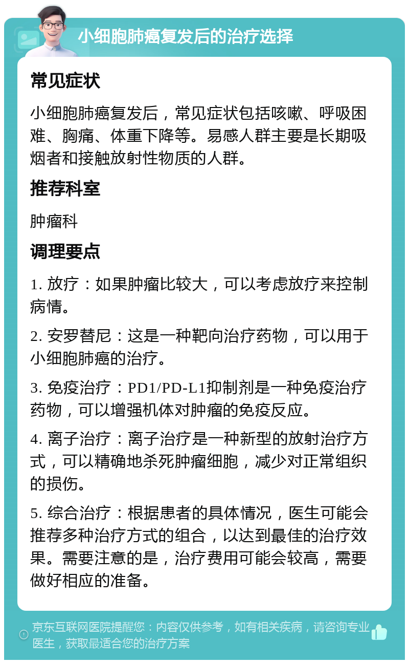 小细胞肺癌复发后的治疗选择 常见症状 小细胞肺癌复发后，常见症状包括咳嗽、呼吸困难、胸痛、体重下降等。易感人群主要是长期吸烟者和接触放射性物质的人群。 推荐科室 肿瘤科 调理要点 1. 放疗：如果肿瘤比较大，可以考虑放疗来控制病情。 2. 安罗替尼：这是一种靶向治疗药物，可以用于小细胞肺癌的治疗。 3. 免疫治疗：PD1/PD-L1抑制剂是一种免疫治疗药物，可以增强机体对肿瘤的免疫反应。 4. 离子治疗：离子治疗是一种新型的放射治疗方式，可以精确地杀死肿瘤细胞，减少对正常组织的损伤。 5. 综合治疗：根据患者的具体情况，医生可能会推荐多种治疗方式的组合，以达到最佳的治疗效果。需要注意的是，治疗费用可能会较高，需要做好相应的准备。